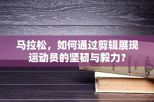 马拉松，如何通过剪辑展现运动员的坚韧与毅力？