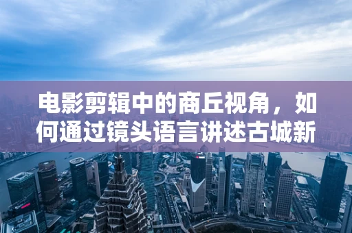 电影剪辑中的商丘视角，如何通过镜头语言讲述古城新韵？