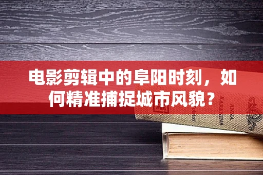 电影剪辑中的阜阳时刻，如何精准捕捉城市风貌？