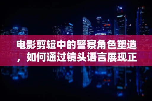 电影剪辑中的警察角色塑造，如何通过镜头语言展现正义与复杂人性？