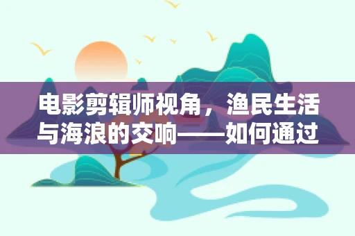 电影剪辑师视角，渔民生活与海浪的交响——如何通过镜头语言展现其真实与诗意？