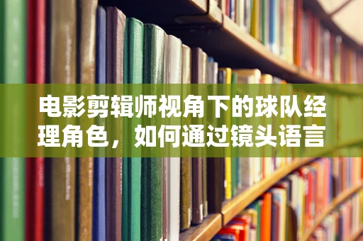 电影剪辑师视角下的球队经理角色，如何通过镜头语言塑造决策者的形象？