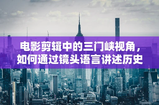 电影剪辑中的三门峡视角，如何通过镜头语言讲述历史变迁？