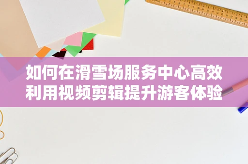 如何在滑雪场服务中心高效利用视频剪辑提升游客体验？