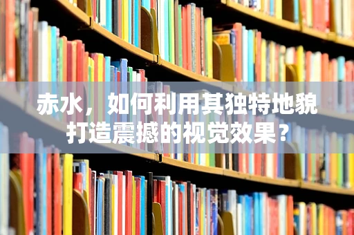 赤水，如何利用其独特地貌打造震撼的视觉效果？