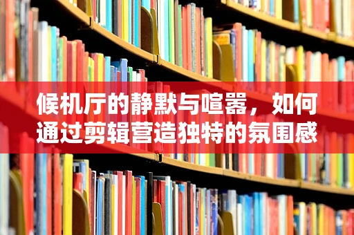 候机厅的静默与喧嚣，如何通过剪辑营造独特的氛围感？