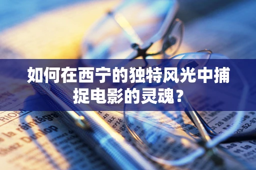 如何在西宁的独特风光中捕捉电影的灵魂？