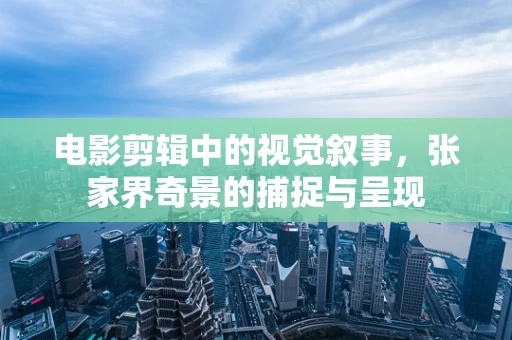 电影剪辑中的视觉叙事，张家界奇景的捕捉与呈现