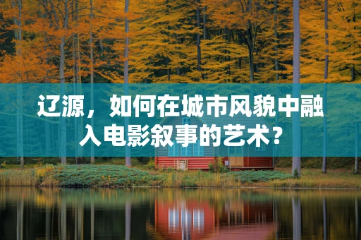 辽源，如何在城市风貌中融入电影叙事的艺术？