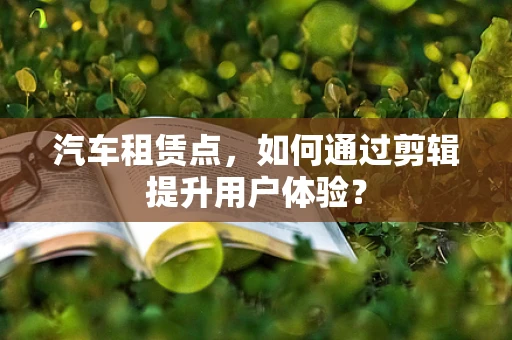 汽车租赁点，如何通过剪辑提升用户体验？