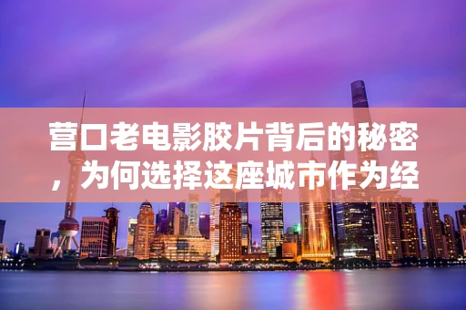 营口老电影胶片背后的秘密，为何选择这座城市作为经典镜头取景地？