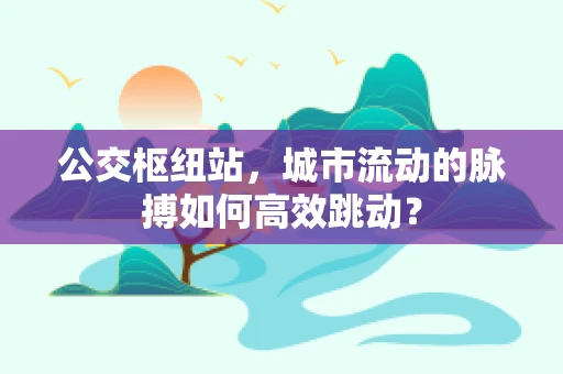 公交枢纽站，城市流动的脉搏如何高效跳动？