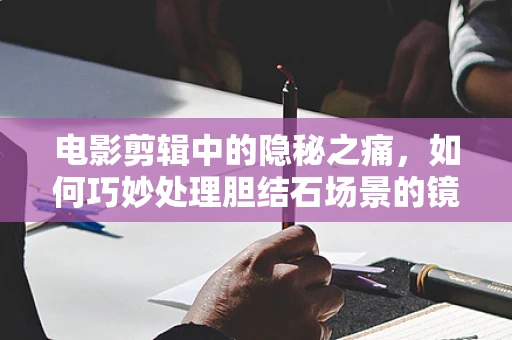 电影剪辑中的隐秘之痛，如何巧妙处理胆结石场景的镜头语言？