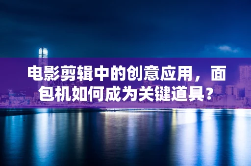 电影剪辑中的创意应用，面包机如何成为关键道具？