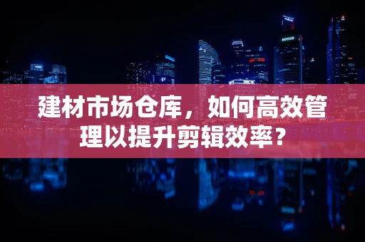 建材市场仓库，如何高效管理以提升剪辑效率？