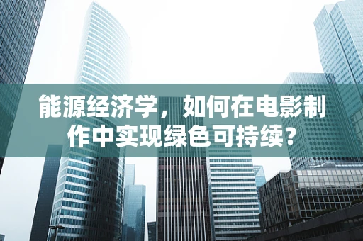 能源经济学，如何在电影制作中实现绿色可持续？