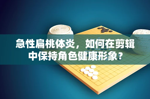 急性扁桃体炎，如何在剪辑中保持角色健康形象？