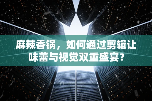 麻辣香锅，如何通过剪辑让味蕾与视觉双重盛宴？