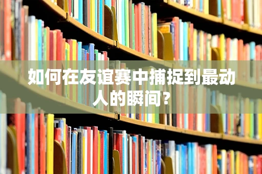 如何在友谊赛中捕捉到最动人的瞬间？