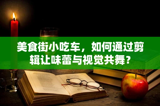 美食街小吃车，如何通过剪辑让味蕾与视觉共舞？