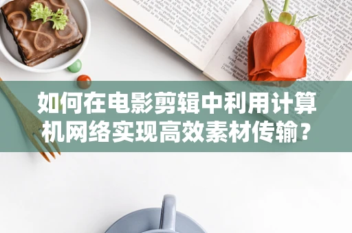 如何在电影剪辑中利用计算机网络实现高效素材传输？