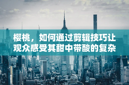 樱桃，如何通过剪辑技巧让观众感受其甜中带酸的复杂情感？