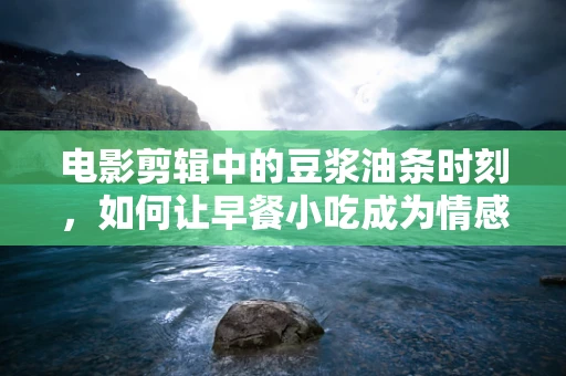 电影剪辑中的豆浆油条时刻，如何让早餐小吃成为情感共鸣的催化剂？