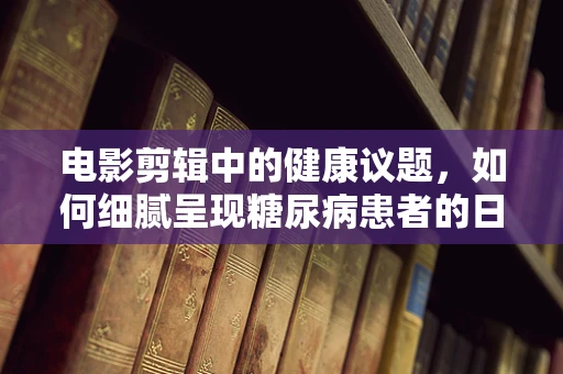 电影剪辑中的健康议题，如何细腻呈现糖尿病患者的日常生活？