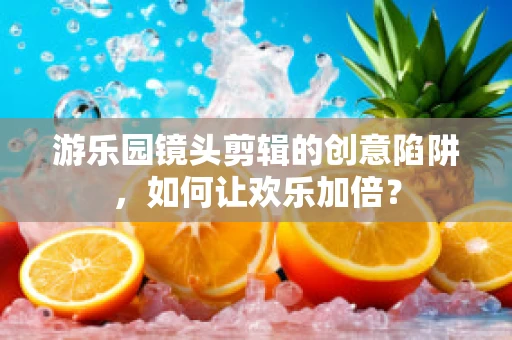 游乐园镜头剪辑的创意陷阱，如何让欢乐加倍？