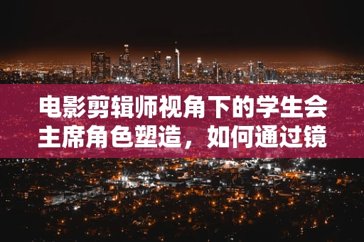 电影剪辑师视角下的学生会主席角色塑造，如何通过镜头语言展现领导力？