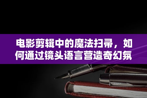 电影剪辑中的魔法扫帚，如何通过镜头语言营造奇幻氛围？