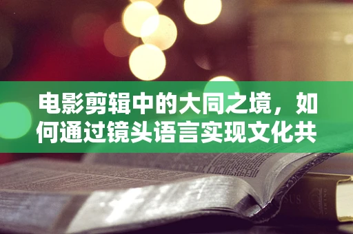 电影剪辑中的大同之境，如何通过镜头语言实现文化共融？