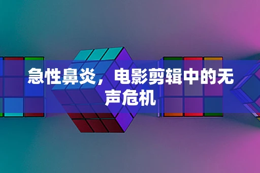 急性鼻炎，电影剪辑中的无声危机