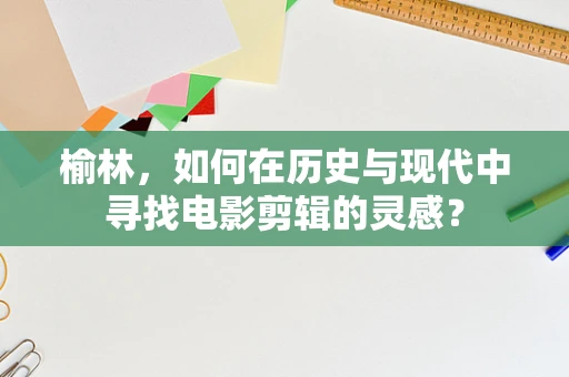 榆林，如何在历史与现代中寻找电影剪辑的灵感？