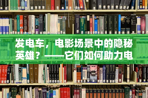 发电车，电影场景中的隐秘英雄？——它们如何助力电影拍摄？