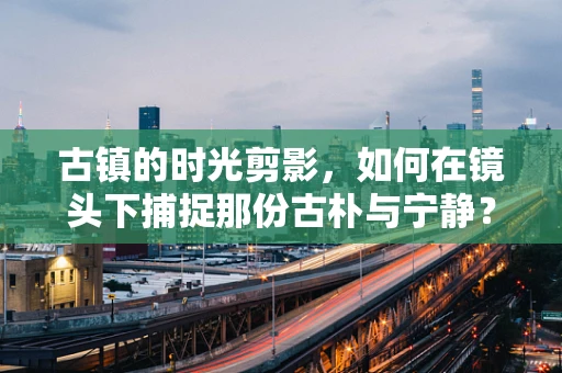 古镇的时光剪影，如何在镜头下捕捉那份古朴与宁静？