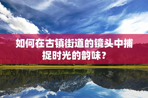 如何在古镇街道的镜头中捕捉时光的韵味？