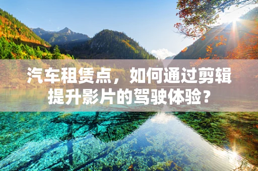 汽车租赁点，如何通过剪辑提升影片的驾驶体验？