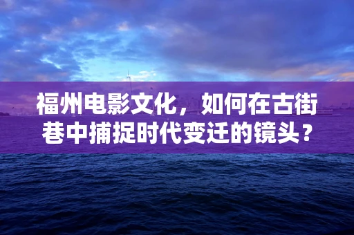 福州电影文化，如何在古街巷中捕捉时代变迁的镜头？