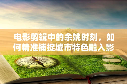 电影剪辑中的余姚时刻，如何精准捕捉城市特色融入影片？