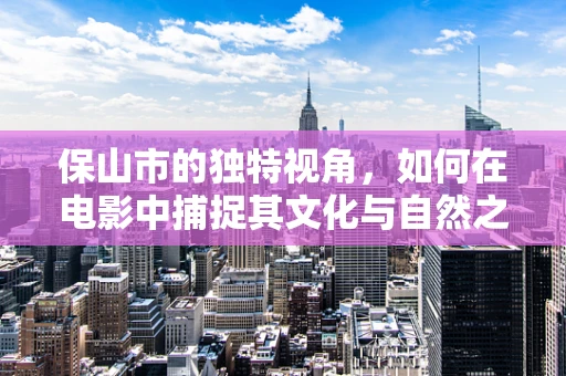 保山市的独特视角，如何在电影中捕捉其文化与自然之美？