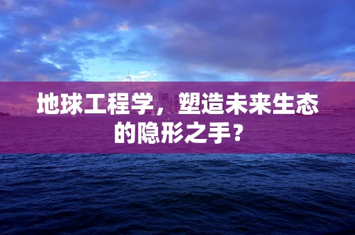 地球工程学，塑造未来生态的隐形之手？