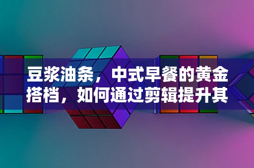 豆浆油条，中式早餐的黄金搭档，如何通过剪辑提升其情感共鸣？