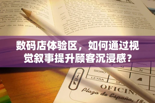 数码店体验区，如何通过视觉叙事提升顾客沉浸感？