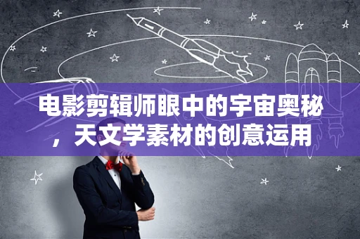 电影剪辑师眼中的宇宙奥秘，天文学素材的创意运用