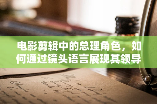 电影剪辑中的总理角色，如何通过镜头语言展现其领导力与人性光辉？