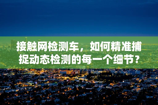 接触网检测车，如何精准捕捉动态检测的每一个细节？