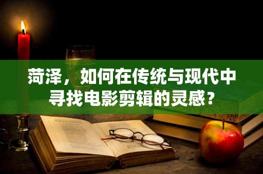 菏泽，如何在传统与现代中寻找电影剪辑的灵感？