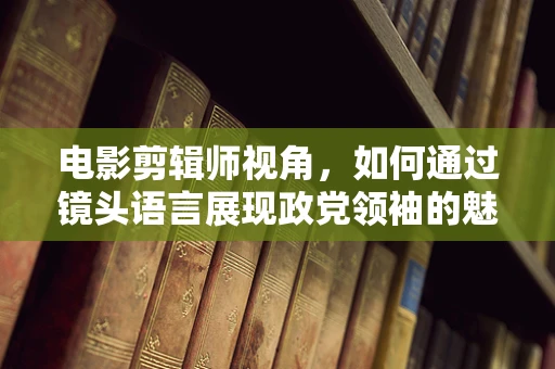 电影剪辑师视角，如何通过镜头语言展现政党领袖的魅力与决策力？