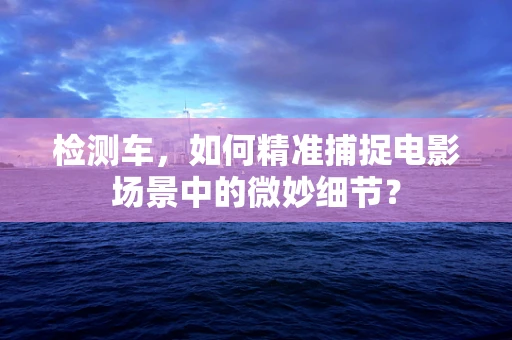 检测车，如何精准捕捉电影场景中的微妙细节？